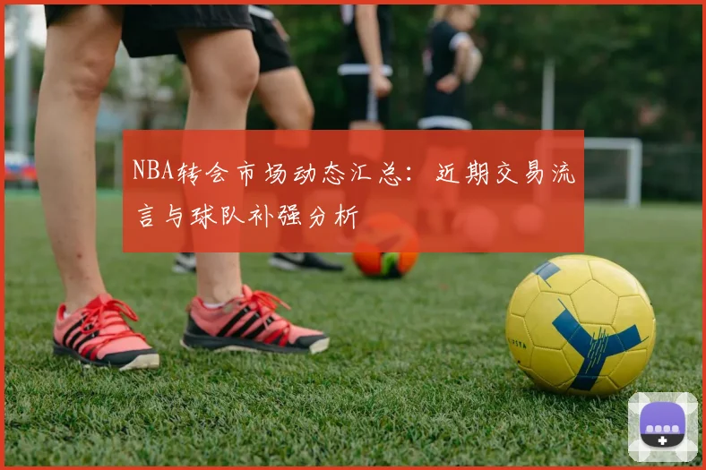 NBA转会市场动态汇总：近期交易流言与球队补强分析