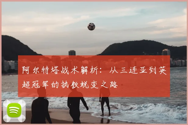 阿尔特塔战术解析：从三连亚到英超冠军的执教蜕变之路