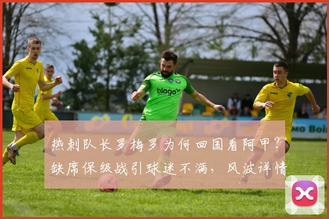 热刺队长罗梅罗为何回国看阿甲？缺席保级战引球迷不满，风波详情解析