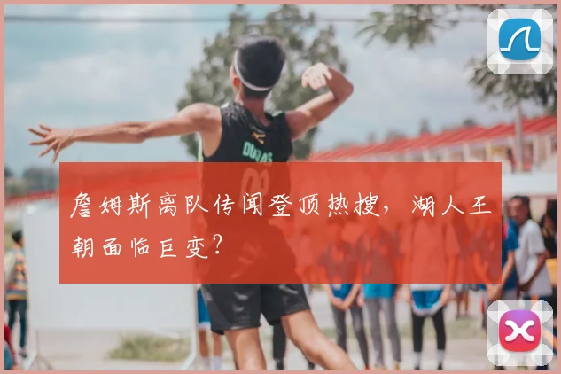 詹姆斯离队传闻登顶热搜,湖人王朝面临巨变?