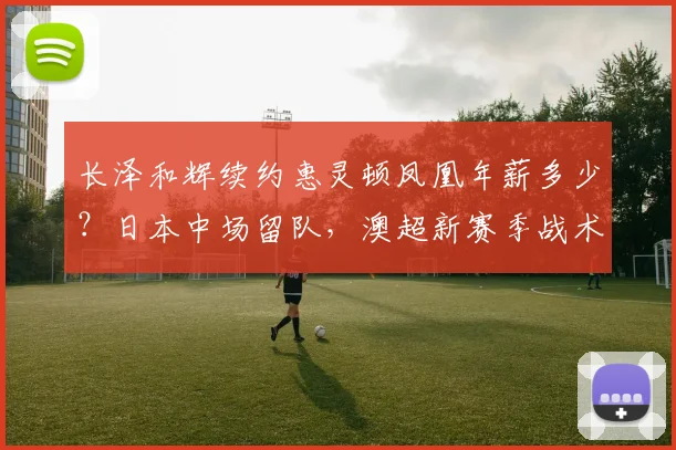 长泽和辉续约惠灵顿凤凰年薪多少？日本中场留队，澳超新赛季战术解析